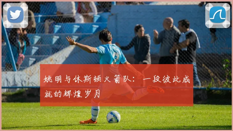 姚明与休斯顿火箭队：一段彼此成就的辉煌岁月