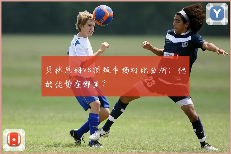 贝林厄姆vs顶级中场对比分析:他的优势在哪里?