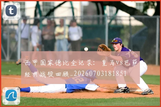 西甲国家德比全记录:皇马vs巴萨经典战役回顾_20260703181851