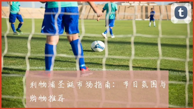 利物浦圣诞市场指南：节日氛围与购物推荐