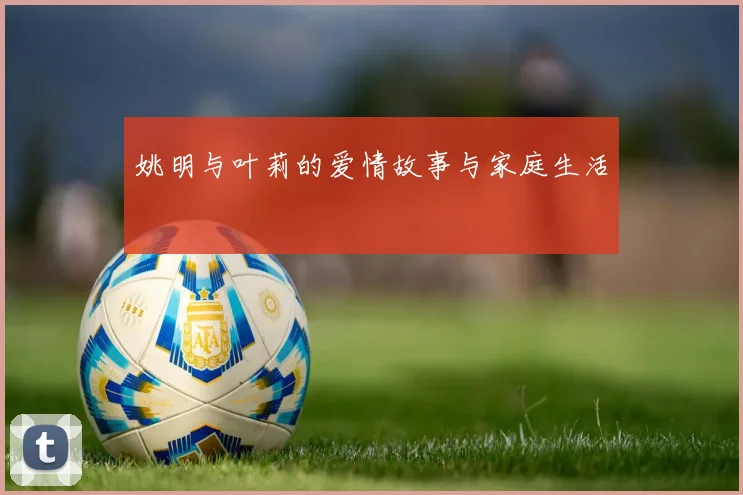 姚明与叶莉的爱情故事与家庭生活