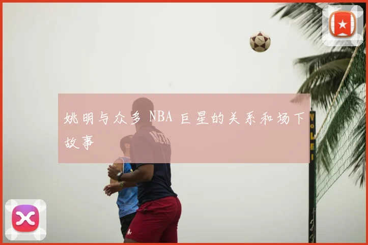 姚明与众多 NBA 巨星的关系和场下故事