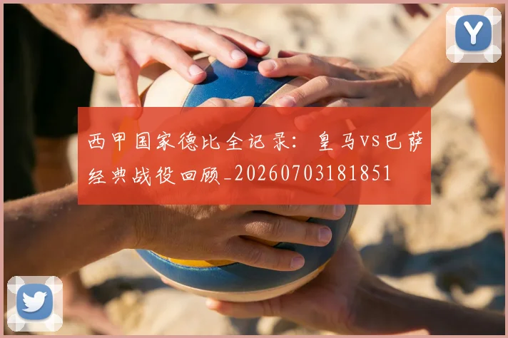 西甲国家德比全记录：皇马vs巴萨经典战役回顾_20260703181851