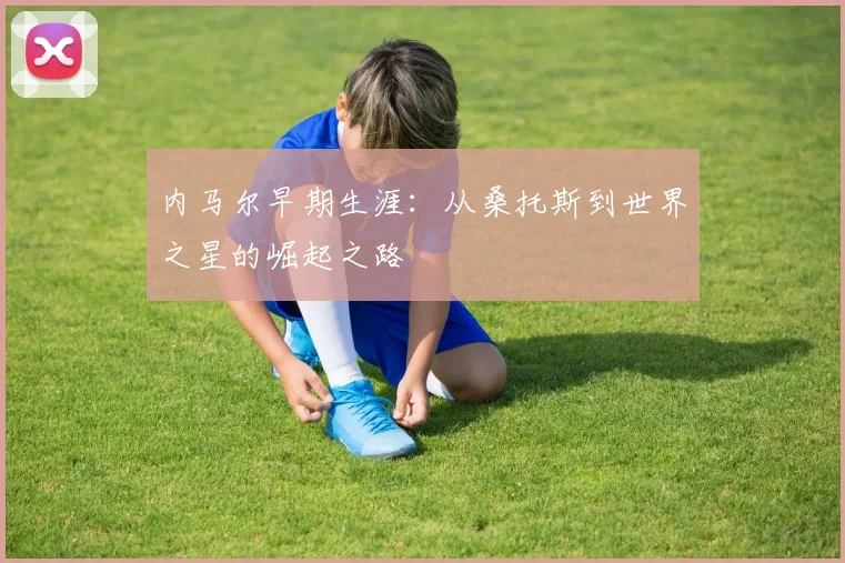 内马尔早期生涯：从桑托斯到世界之星的崛起之路