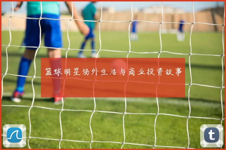 篮球明星场外生活与商业投资故事