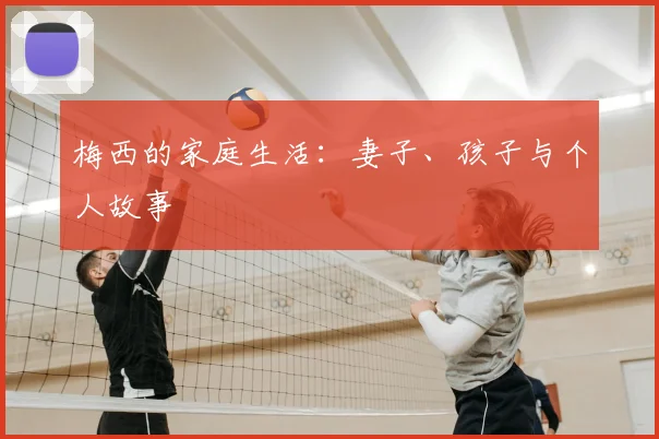 梅西的家庭生活:妻子、孩子与个人故事